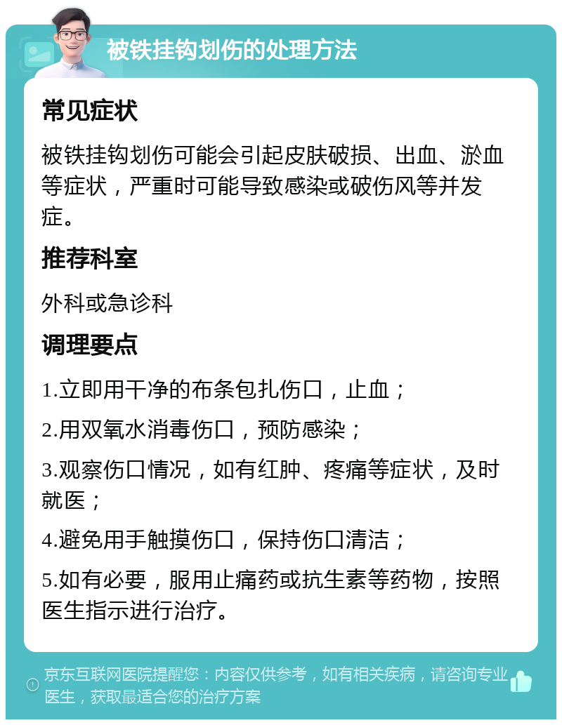 被铁挂钩划伤的处理方法 常见症状 被铁挂钩划伤可能会引起皮肤破损、出血、淤血等症状，严重时可能导致感染或破伤风等并发症。 推荐科室 外科或急诊科 调理要点 1.立即用干净的布条包扎伤口，止血； 2.用双氧水消毒伤口，预防感染； 3.观察伤口情况，如有红肿、疼痛等症状，及时就医； 4.避免用手触摸伤口，保持伤口清洁； 5.如有必要，服用止痛药或抗生素等药物，按照医生指示进行治疗。