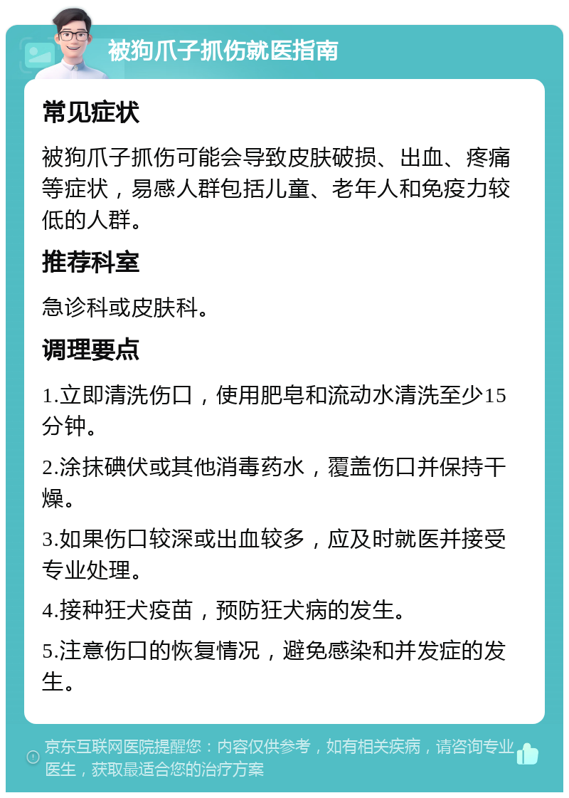 被狗爪子抓伤就医指南 常见症状 被狗爪子抓伤可能会导致皮肤破损、出血、疼痛等症状，易感人群包括儿童、老年人和免疫力较低的人群。 推荐科室 急诊科或皮肤科。 调理要点 1.立即清洗伤口，使用肥皂和流动水清洗至少15分钟。 2.涂抹碘伏或其他消毒药水，覆盖伤口并保持干燥。 3.如果伤口较深或出血较多，应及时就医并接受专业处理。 4.接种狂犬疫苗，预防狂犬病的发生。 5.注意伤口的恢复情况，避免感染和并发症的发生。