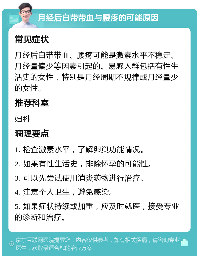 月经后白带带血与腰疼的可能原因 常见症状 月经后白带带血、腰疼可能是激素水平不稳定、月经量偏少等因素引起的。易感人群包括有性生活史的女性，特别是月经周期不规律或月经量少的女性。 推荐科室 妇科 调理要点 1. 检查激素水平，了解卵巢功能情况。 2. 如果有性生活史，排除怀孕的可能性。 3. 可以先尝试使用消炎药物进行治疗。 4. 注意个人卫生，避免感染。 5. 如果症状持续或加重，应及时就医，接受专业的诊断和治疗。