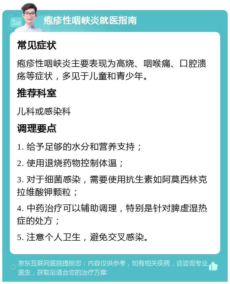 疱疹性咽峡炎就医指南 常见症状 疱疹性咽峡炎主要表现为高烧、咽喉痛、口腔溃疡等症状，多见于儿童和青少年。 推荐科室 儿科或感染科 调理要点 1. 给予足够的水分和营养支持； 2. 使用退烧药物控制体温； 3. 对于细菌感染，需要使用抗生素如阿莫西林克拉维酸钾颗粒； 4. 中药治疗可以辅助调理，特别是针对脾虚湿热症的处方； 5. 注意个人卫生，避免交叉感染。