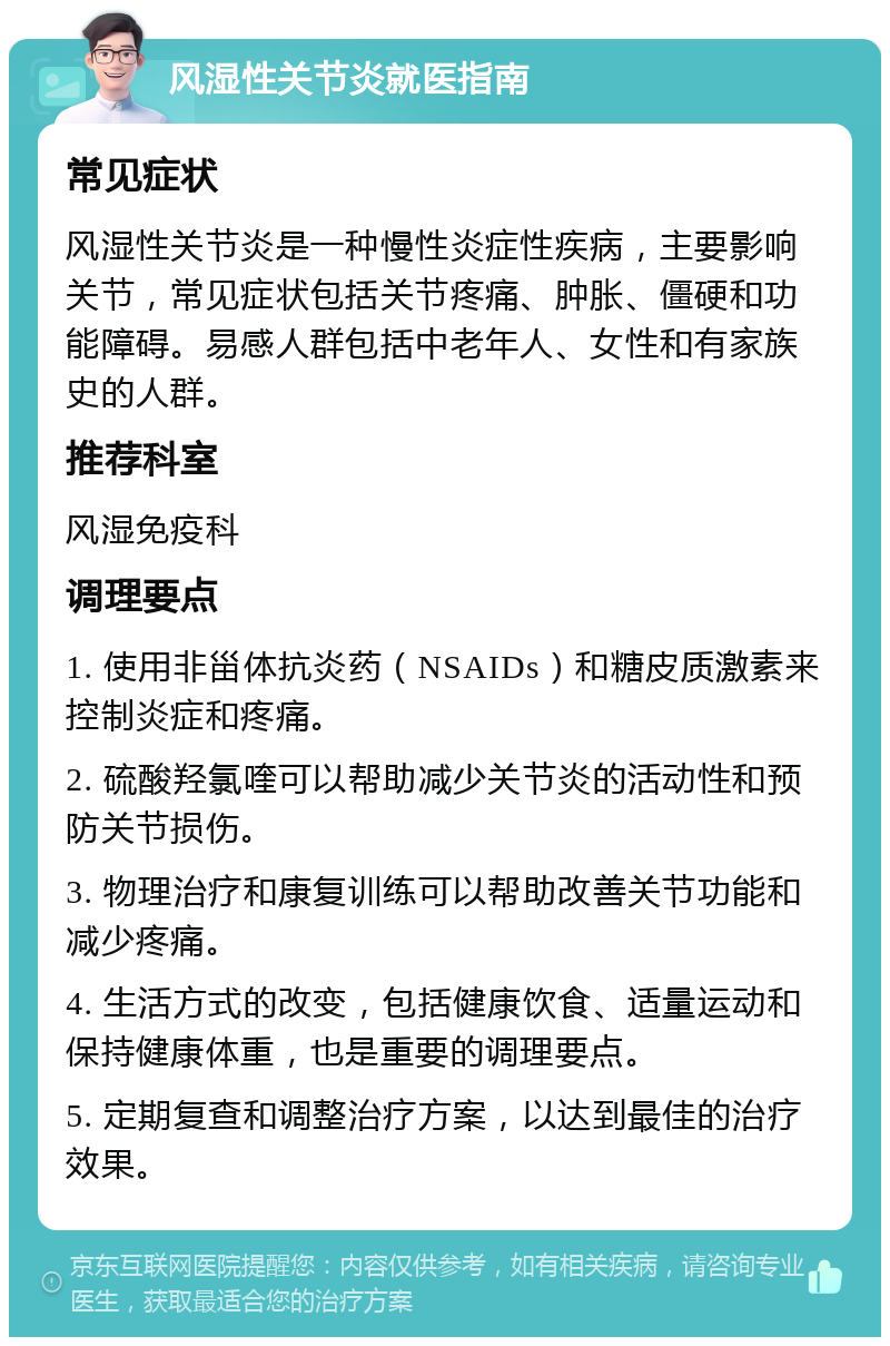 风湿性关节炎就医指南 常见症状 风湿性关节炎是一种慢性炎症性疾病，主要影响关节，常见症状包括关节疼痛、肿胀、僵硬和功能障碍。易感人群包括中老年人、女性和有家族史的人群。 推荐科室 风湿免疫科 调理要点 1. 使用非甾体抗炎药（NSAIDs）和糖皮质激素来控制炎症和疼痛。 2. 硫酸羟氯喹可以帮助减少关节炎的活动性和预防关节损伤。 3. 物理治疗和康复训练可以帮助改善关节功能和减少疼痛。 4. 生活方式的改变，包括健康饮食、适量运动和保持健康体重，也是重要的调理要点。 5. 定期复查和调整治疗方案，以达到最佳的治疗效果。