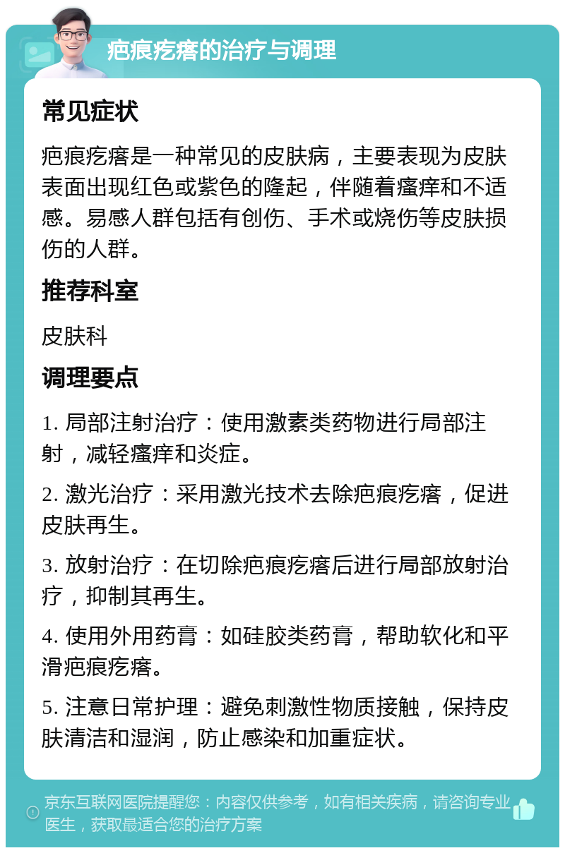 疤痕疙瘩的治疗与调理 常见症状 疤痕疙瘩是一种常见的皮肤病，主要表现为皮肤表面出现红色或紫色的隆起，伴随着瘙痒和不适感。易感人群包括有创伤、手术或烧伤等皮肤损伤的人群。 推荐科室 皮肤科 调理要点 1. 局部注射治疗：使用激素类药物进行局部注射，减轻瘙痒和炎症。 2. 激光治疗：采用激光技术去除疤痕疙瘩，促进皮肤再生。 3. 放射治疗：在切除疤痕疙瘩后进行局部放射治疗，抑制其再生。 4. 使用外用药膏：如硅胶类药膏，帮助软化和平滑疤痕疙瘩。 5. 注意日常护理：避免刺激性物质接触，保持皮肤清洁和湿润，防止感染和加重症状。