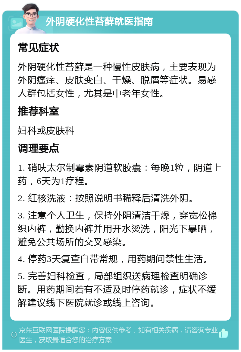 外阴硬化性苔藓就医指南 常见症状 外阴硬化性苔藓是一种慢性皮肤病，主要表现为外阴瘙痒、皮肤变白、干燥、脱屑等症状。易感人群包括女性，尤其是中老年女性。 推荐科室 妇科或皮肤科 调理要点 1. 硝呋太尔制霉素阴道软胶囊：每晚1粒，阴道上药，6天为1疗程。 2. 红核洗液：按照说明书稀释后清洗外阴。 3. 注意个人卫生，保持外阴清洁干燥，穿宽松棉织内裤，勤换内裤并用开水烫洗，阳光下暴晒，避免公共场所的交叉感染。 4. 停药3天复查白带常规，用药期间禁性生活。 5. 完善妇科检查，局部组织送病理检查明确诊断。用药期间若有不适及时停药就诊，症状不缓解建议线下医院就诊或线上咨询。