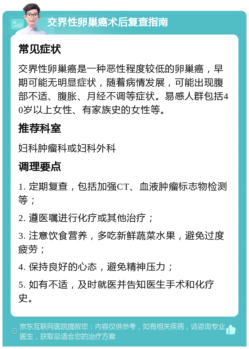 交界性卵巢癌术后复查指南 常见症状 交界性卵巢癌是一种恶性程度较低的卵巢癌，早期可能无明显症状，随着病情发展，可能出现腹部不适、腹胀、月经不调等症状。易感人群包括40岁以上女性、有家族史的女性等。 推荐科室 妇科肿瘤科或妇科外科 调理要点 1. 定期复查，包括加强CT、血液肿瘤标志物检测等； 2. 遵医嘱进行化疗或其他治疗； 3. 注意饮食营养，多吃新鲜蔬菜水果，避免过度疲劳； 4. 保持良好的心态，避免精神压力； 5. 如有不适，及时就医并告知医生手术和化疗史。