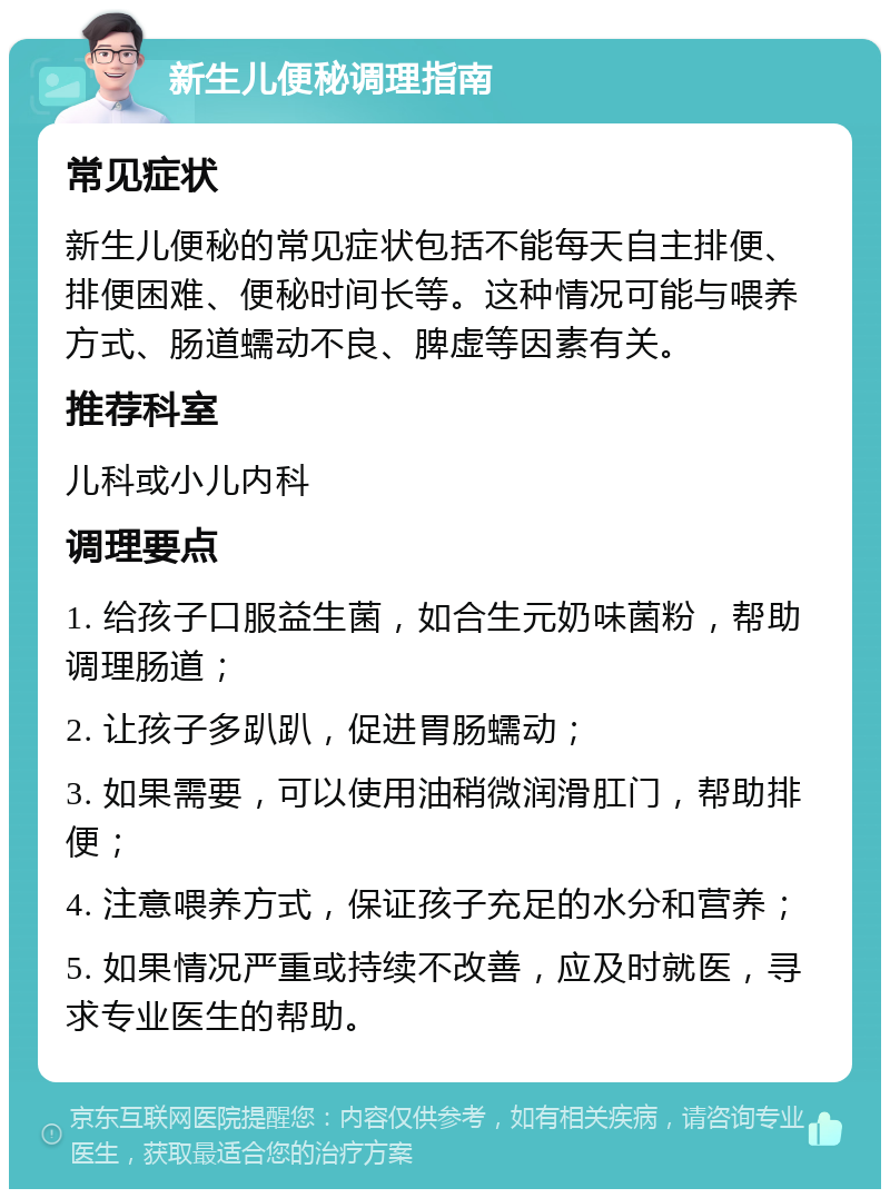 新生儿便秘调理指南 常见症状 新生儿便秘的常见症状包括不能每天自主排便、排便困难、便秘时间长等。这种情况可能与喂养方式、肠道蠕动不良、脾虚等因素有关。 推荐科室 儿科或小儿内科 调理要点 1. 给孩子口服益生菌，如合生元奶味菌粉，帮助调理肠道； 2. 让孩子多趴趴，促进胃肠蠕动； 3. 如果需要，可以使用油稍微润滑肛门，帮助排便； 4. 注意喂养方式，保证孩子充足的水分和营养； 5. 如果情况严重或持续不改善，应及时就医，寻求专业医生的帮助。