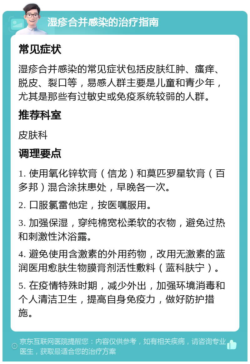 湿疹合并感染的治疗指南 常见症状 湿疹合并感染的常见症状包括皮肤红肿、瘙痒、脱皮、裂口等，易感人群主要是儿童和青少年，尤其是那些有过敏史或免疫系统较弱的人群。 推荐科室 皮肤科 调理要点 1. 使用氧化锌软膏（信龙）和莫匹罗星软膏（百多邦）混合涂抹患处，早晚各一次。 2. 口服氯雷他定，按医嘱服用。 3. 加强保湿，穿纯棉宽松柔软的衣物，避免过热和刺激性沐浴露。 4. 避免使用含激素的外用药物，改用无激素的蓝润医用愈肤生物膜膏剂活性敷料（蓝科肤宁）。 5. 在疫情特殊时期，减少外出，加强环境消毒和个人清洁卫生，提高自身免疫力，做好防护措施。