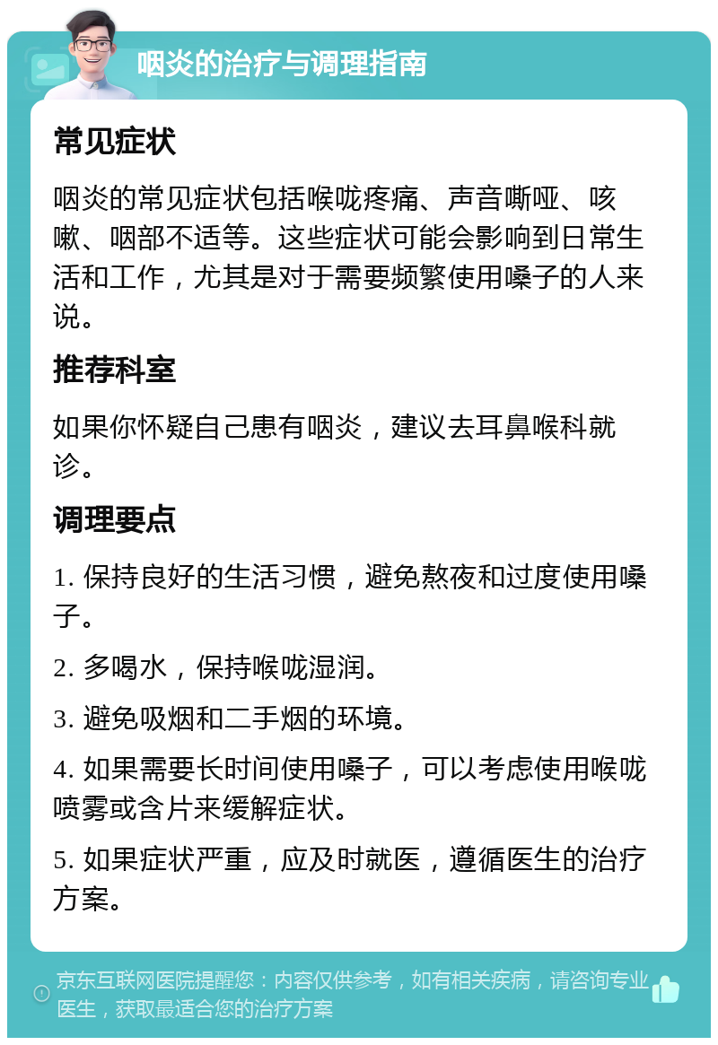 咽炎的治疗与调理指南 常见症状 咽炎的常见症状包括喉咙疼痛、声音嘶哑、咳嗽、咽部不适等。这些症状可能会影响到日常生活和工作，尤其是对于需要频繁使用嗓子的人来说。 推荐科室 如果你怀疑自己患有咽炎，建议去耳鼻喉科就诊。 调理要点 1. 保持良好的生活习惯，避免熬夜和过度使用嗓子。 2. 多喝水，保持喉咙湿润。 3. 避免吸烟和二手烟的环境。 4. 如果需要长时间使用嗓子，可以考虑使用喉咙喷雾或含片来缓解症状。 5. 如果症状严重，应及时就医，遵循医生的治疗方案。