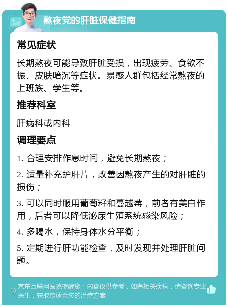 熬夜党的肝脏保健指南 常见症状 长期熬夜可能导致肝脏受损，出现疲劳、食欲不振、皮肤暗沉等症状。易感人群包括经常熬夜的上班族、学生等。 推荐科室 肝病科或内科 调理要点 1. 合理安排作息时间，避免长期熬夜； 2. 适量补充护肝片，改善因熬夜产生的对肝脏的损伤； 3. 可以同时服用葡萄籽和蔓越莓，前者有美白作用，后者可以降低泌尿生殖系统感染风险； 4. 多喝水，保持身体水分平衡； 5. 定期进行肝功能检查，及时发现并处理肝脏问题。