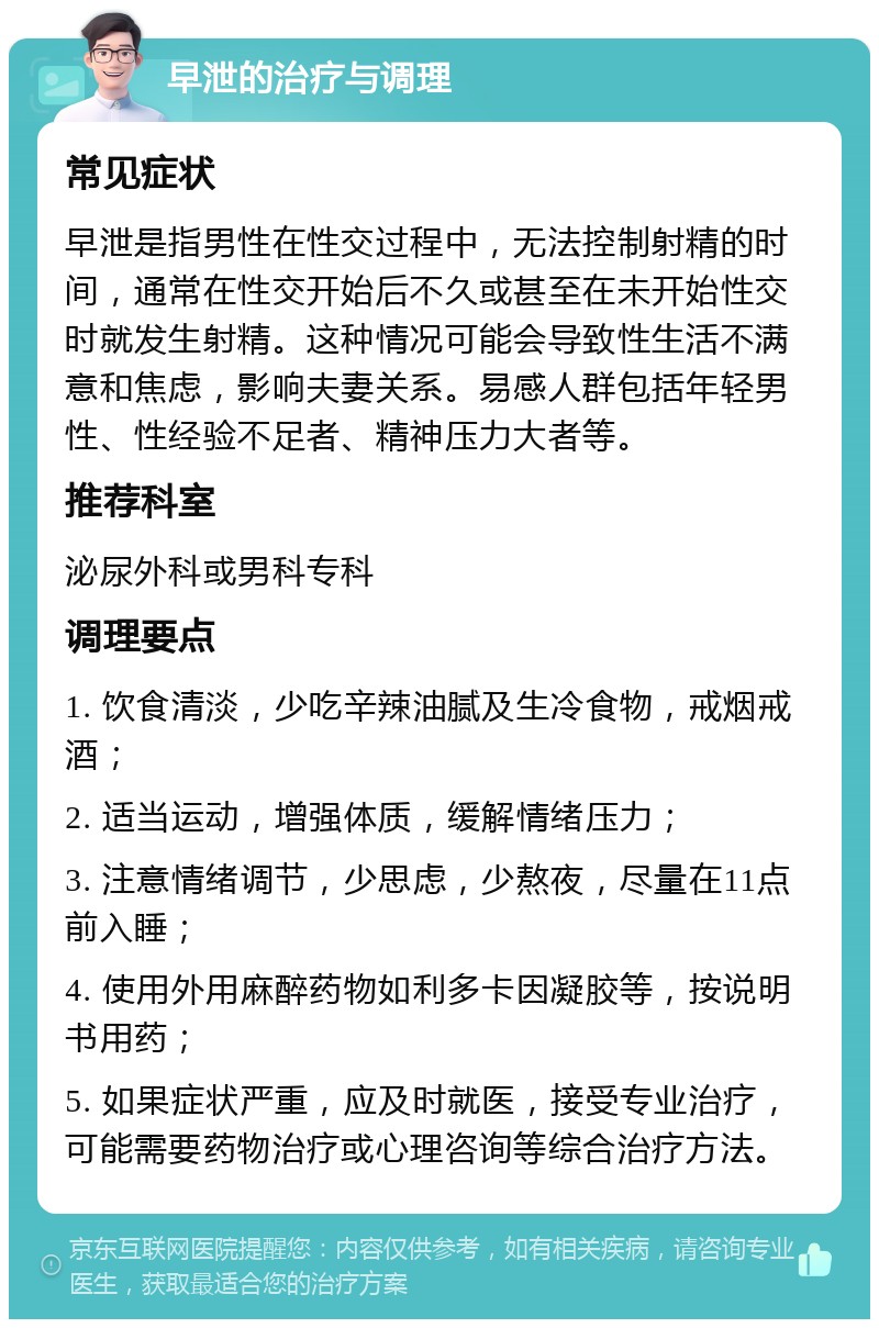 早泄的治疗与调理 常见症状 早泄是指男性在性交过程中，无法控制射精的时间，通常在性交开始后不久或甚至在未开始性交时就发生射精。这种情况可能会导致性生活不满意和焦虑，影响夫妻关系。易感人群包括年轻男性、性经验不足者、精神压力大者等。 推荐科室 泌尿外科或男科专科 调理要点 1. 饮食清淡，少吃辛辣油腻及生冷食物，戒烟戒酒； 2. 适当运动，增强体质，缓解情绪压力； 3. 注意情绪调节，少思虑，少熬夜，尽量在11点前入睡； 4. 使用外用麻醉药物如利多卡因凝胶等，按说明书用药； 5. 如果症状严重，应及时就医，接受专业治疗，可能需要药物治疗或心理咨询等综合治疗方法。