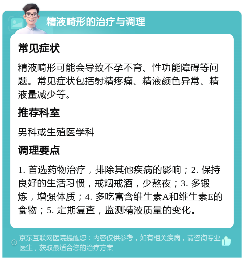 精液畸形的治疗与调理 常见症状 精液畸形可能会导致不孕不育、性功能障碍等问题。常见症状包括射精疼痛、精液颜色异常、精液量减少等。 推荐科室 男科或生殖医学科 调理要点 1. 首选药物治疗，排除其他疾病的影响；2. 保持良好的生活习惯，戒烟戒酒，少熬夜；3. 多锻炼，增强体质；4. 多吃富含维生素A和维生素E的食物；5. 定期复查，监测精液质量的变化。