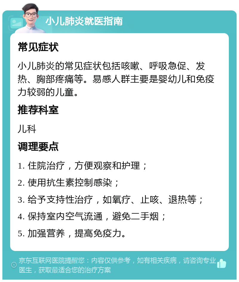 小儿肺炎就医指南 常见症状 小儿肺炎的常见症状包括咳嗽、呼吸急促、发热、胸部疼痛等。易感人群主要是婴幼儿和免疫力较弱的儿童。 推荐科室 儿科 调理要点 1. 住院治疗，方便观察和护理； 2. 使用抗生素控制感染； 3. 给予支持性治疗，如氧疗、止咳、退热等； 4. 保持室内空气流通，避免二手烟； 5. 加强营养，提高免疫力。