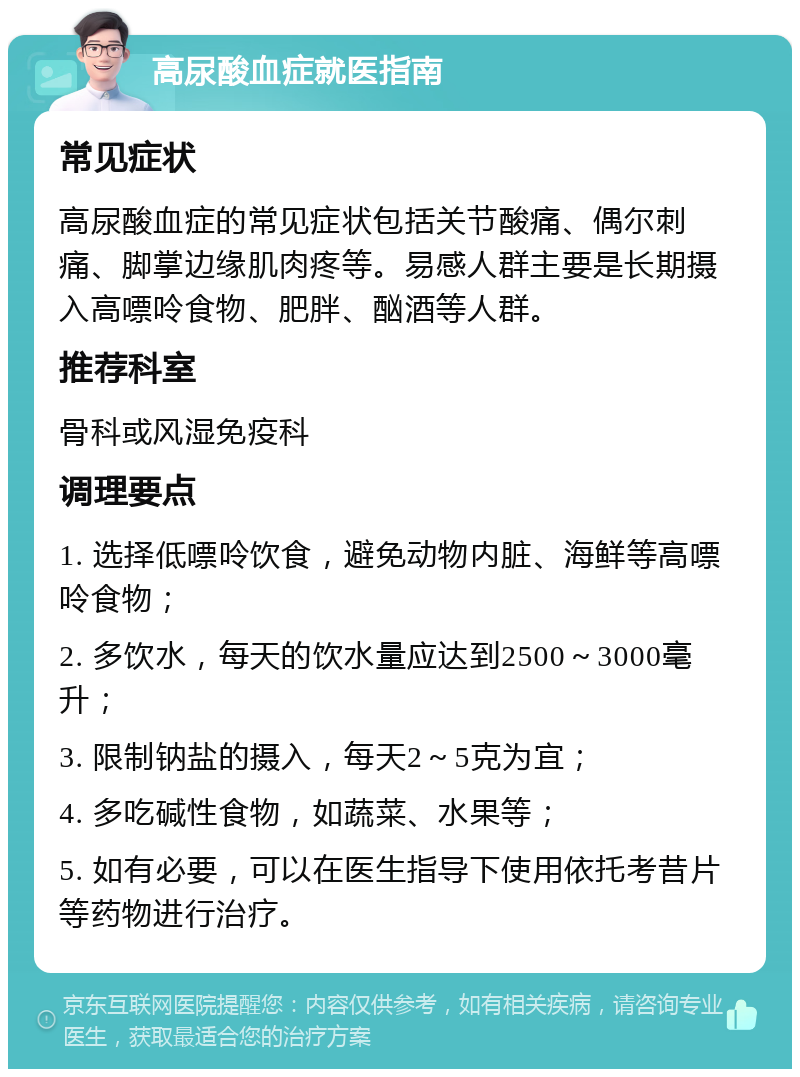 高尿酸血症就医指南 常见症状 高尿酸血症的常见症状包括关节酸痛、偶尔刺痛、脚掌边缘肌肉疼等。易感人群主要是长期摄入高嘌呤食物、肥胖、酗酒等人群。 推荐科室 骨科或风湿免疫科 调理要点 1. 选择低嘌呤饮食，避免动物内脏、海鲜等高嘌呤食物； 2. 多饮水，每天的饮水量应达到2500～3000毫升； 3. 限制钠盐的摄入，每天2～5克为宜； 4. 多吃碱性食物，如蔬菜、水果等； 5. 如有必要，可以在医生指导下使用依托考昔片等药物进行治疗。