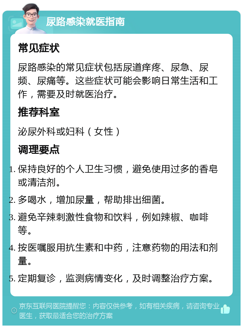 尿路感染就医指南 常见症状 尿路感染的常见症状包括尿道痒疼、尿急、尿频、尿痛等。这些症状可能会影响日常生活和工作，需要及时就医治疗。 推荐科室 泌尿外科或妇科（女性） 调理要点 保持良好的个人卫生习惯，避免使用过多的香皂或清洁剂。 多喝水，增加尿量，帮助排出细菌。 避免辛辣刺激性食物和饮料，例如辣椒、咖啡等。 按医嘱服用抗生素和中药，注意药物的用法和剂量。 定期复诊，监测病情变化，及时调整治疗方案。