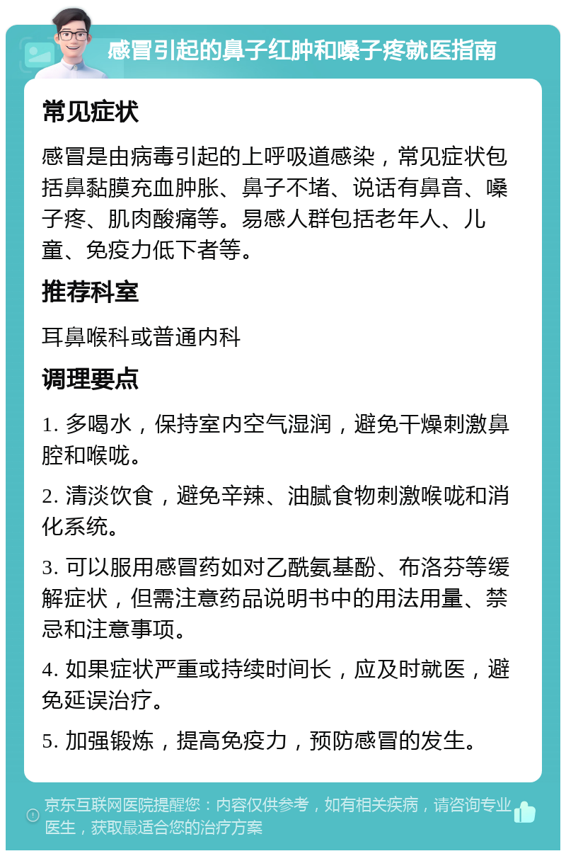 感冒引起的鼻子红肿和嗓子疼就医指南 常见症状 感冒是由病毒引起的上呼吸道感染，常见症状包括鼻黏膜充血肿胀、鼻子不堵、说话有鼻音、嗓子疼、肌肉酸痛等。易感人群包括老年人、儿童、免疫力低下者等。 推荐科室 耳鼻喉科或普通内科 调理要点 1. 多喝水，保持室内空气湿润，避免干燥刺激鼻腔和喉咙。 2. 清淡饮食，避免辛辣、油腻食物刺激喉咙和消化系统。 3. 可以服用感冒药如对乙酰氨基酚、布洛芬等缓解症状，但需注意药品说明书中的用法用量、禁忌和注意事项。 4. 如果症状严重或持续时间长，应及时就医，避免延误治疗。 5. 加强锻炼，提高免疫力，预防感冒的发生。