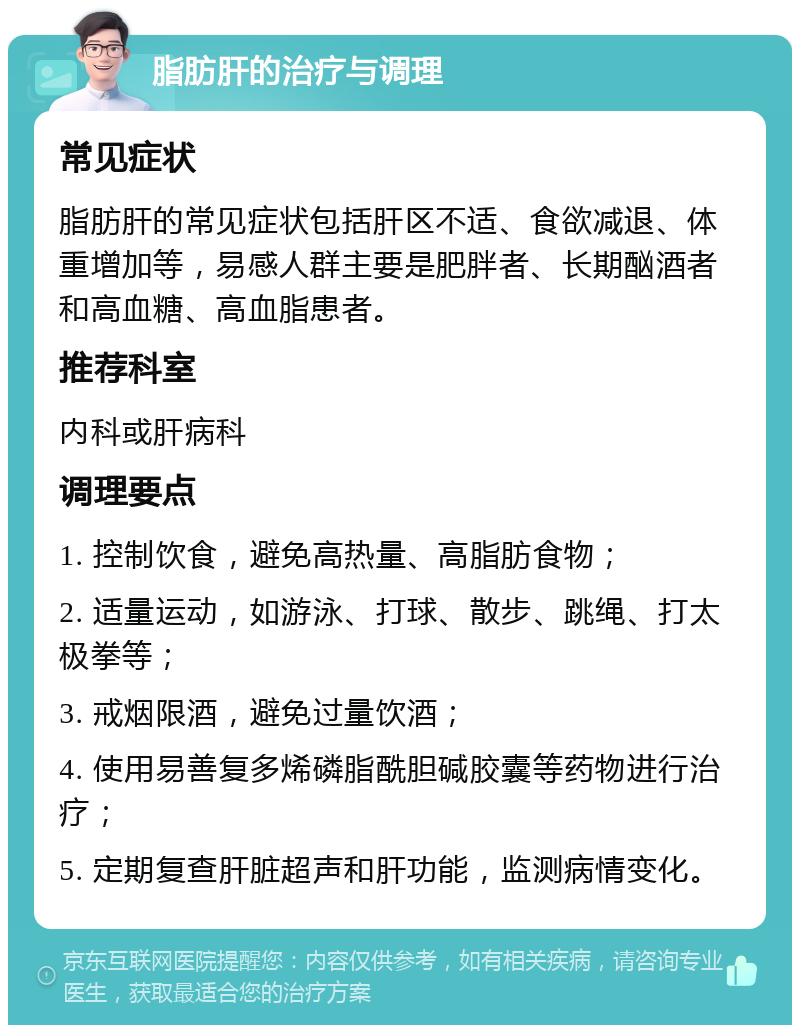 脂肪肝的治疗与调理 常见症状 脂肪肝的常见症状包括肝区不适、食欲减退、体重增加等，易感人群主要是肥胖者、长期酗酒者和高血糖、高血脂患者。 推荐科室 内科或肝病科 调理要点 1. 控制饮食，避免高热量、高脂肪食物； 2. 适量运动，如游泳、打球、散步、跳绳、打太极拳等； 3. 戒烟限酒，避免过量饮酒； 4. 使用易善复多烯磷脂酰胆碱胶囊等药物进行治疗； 5. 定期复查肝脏超声和肝功能，监测病情变化。