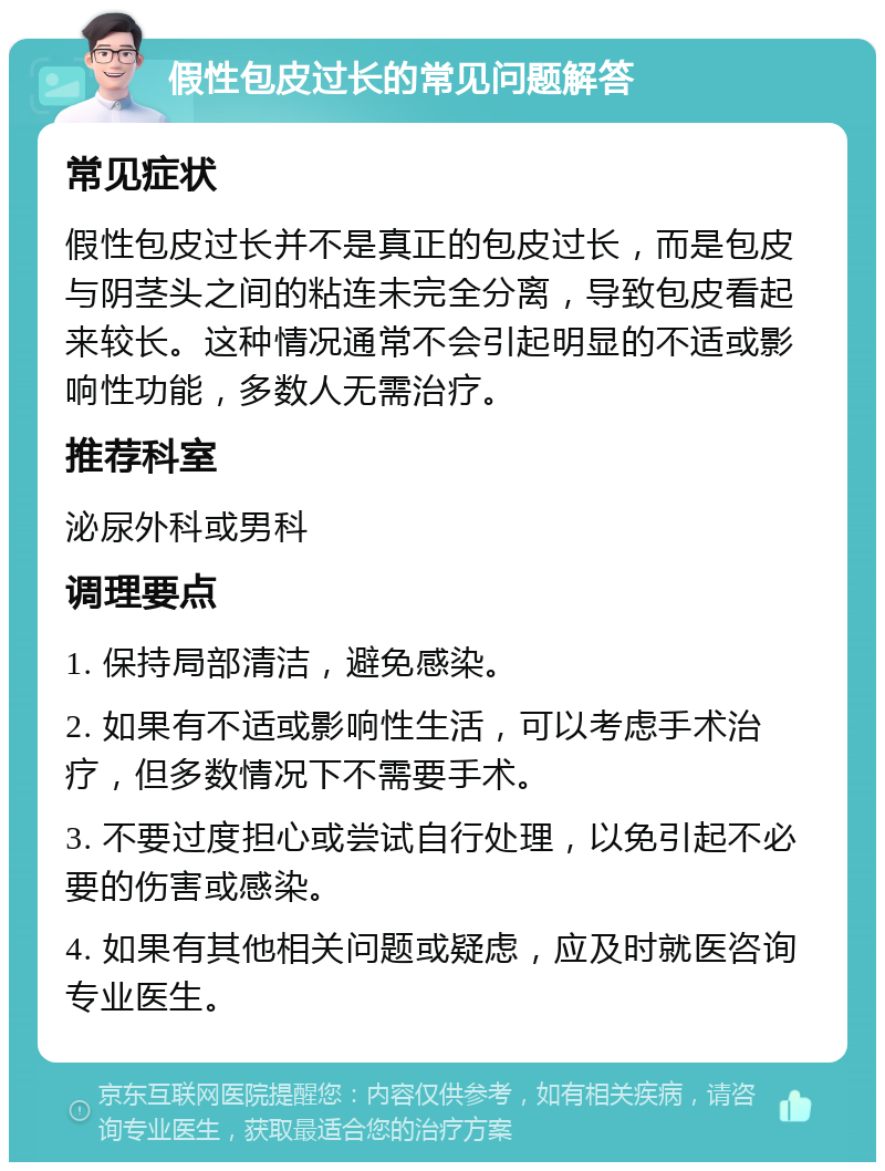 假性包皮过长的常见问题解答 常见症状 假性包皮过长并不是真正的包皮过长，而是包皮与阴茎头之间的粘连未完全分离，导致包皮看起来较长。这种情况通常不会引起明显的不适或影响性功能，多数人无需治疗。 推荐科室 泌尿外科或男科 调理要点 1. 保持局部清洁，避免感染。 2. 如果有不适或影响性生活，可以考虑手术治疗，但多数情况下不需要手术。 3. 不要过度担心或尝试自行处理，以免引起不必要的伤害或感染。 4. 如果有其他相关问题或疑虑，应及时就医咨询专业医生。