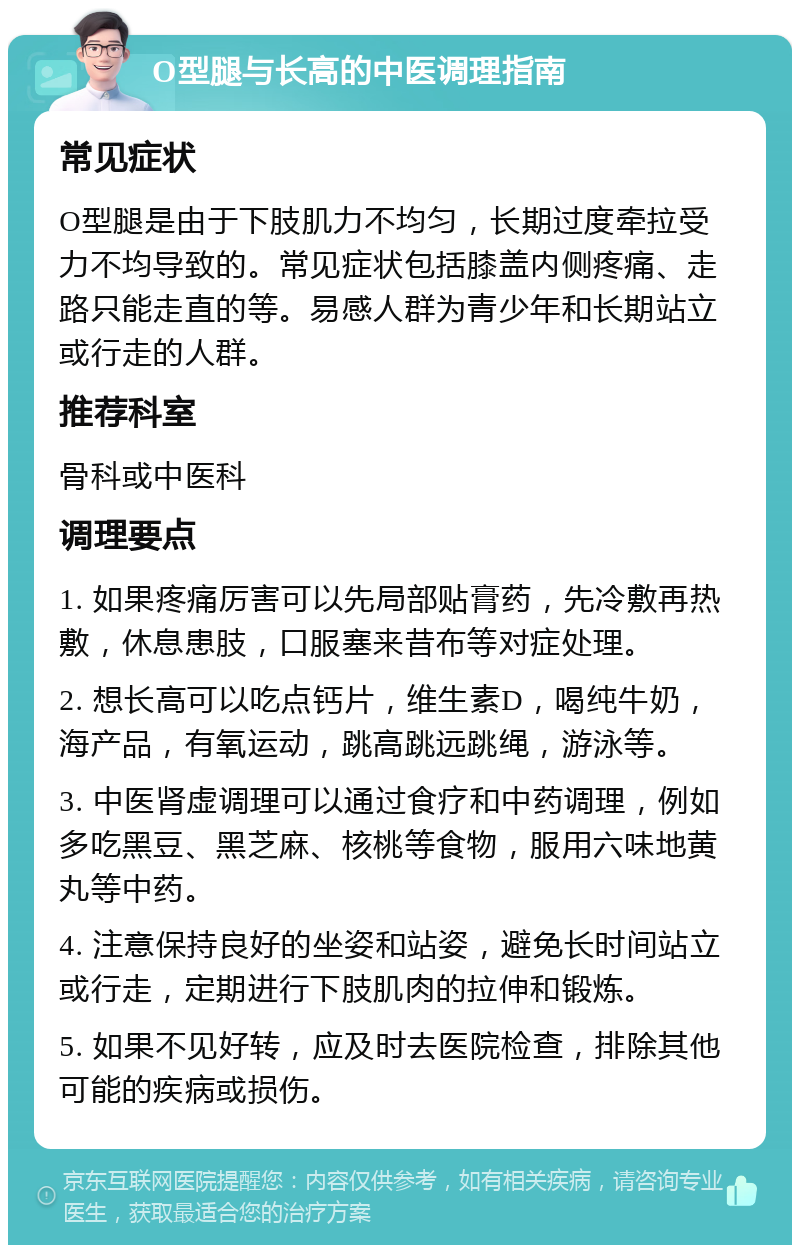 O型腿与长高的中医调理指南 常见症状 O型腿是由于下肢肌力不均匀，长期过度牵拉受力不均导致的。常见症状包括膝盖内侧疼痛、走路只能走直的等。易感人群为青少年和长期站立或行走的人群。 推荐科室 骨科或中医科 调理要点 1. 如果疼痛厉害可以先局部贴膏药，先冷敷再热敷，休息患肢，口服塞来昔布等对症处理。 2. 想长高可以吃点钙片，维生素D，喝纯牛奶，海产品，有氧运动，跳高跳远跳绳，游泳等。 3. 中医肾虚调理可以通过食疗和中药调理，例如多吃黑豆、黑芝麻、核桃等食物，服用六味地黄丸等中药。 4. 注意保持良好的坐姿和站姿，避免长时间站立或行走，定期进行下肢肌肉的拉伸和锻炼。 5. 如果不见好转，应及时去医院检查，排除其他可能的疾病或损伤。