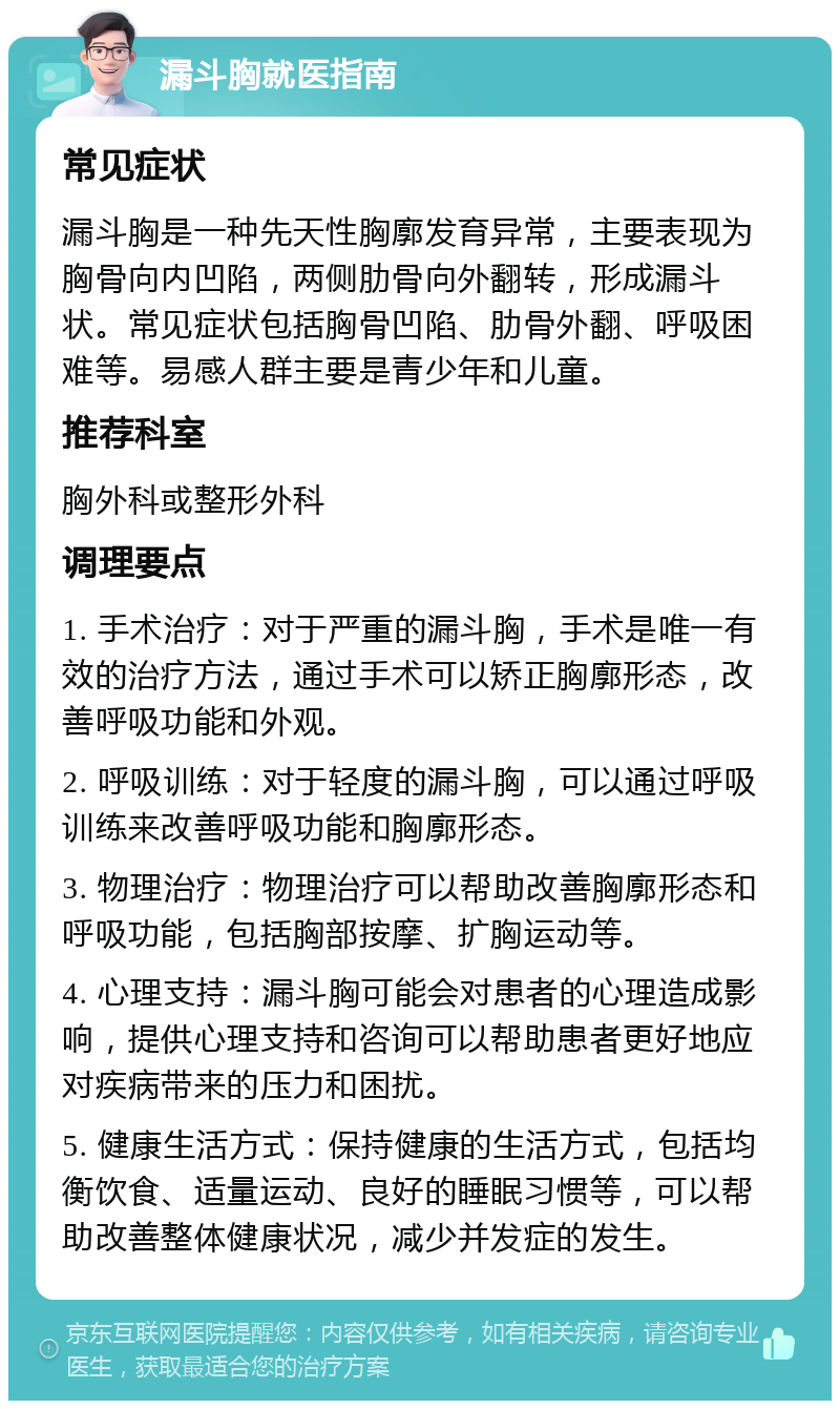 漏斗胸就医指南 常见症状 漏斗胸是一种先天性胸廓发育异常，主要表现为胸骨向内凹陷，两侧肋骨向外翻转，形成漏斗状。常见症状包括胸骨凹陷、肋骨外翻、呼吸困难等。易感人群主要是青少年和儿童。 推荐科室 胸外科或整形外科 调理要点 1. 手术治疗：对于严重的漏斗胸，手术是唯一有效的治疗方法，通过手术可以矫正胸廓形态，改善呼吸功能和外观。 2. 呼吸训练：对于轻度的漏斗胸，可以通过呼吸训练来改善呼吸功能和胸廓形态。 3. 物理治疗：物理治疗可以帮助改善胸廓形态和呼吸功能，包括胸部按摩、扩胸运动等。 4. 心理支持：漏斗胸可能会对患者的心理造成影响，提供心理支持和咨询可以帮助患者更好地应对疾病带来的压力和困扰。 5. 健康生活方式：保持健康的生活方式，包括均衡饮食、适量运动、良好的睡眠习惯等，可以帮助改善整体健康状况，减少并发症的发生。