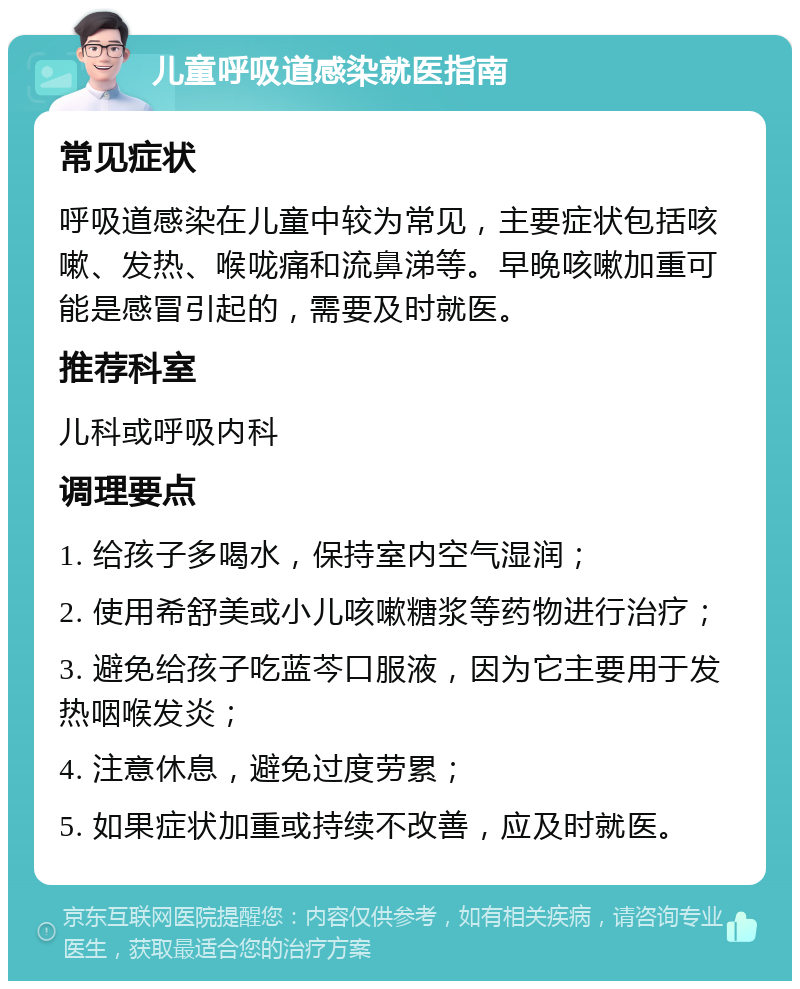 儿童呼吸道感染就医指南 常见症状 呼吸道感染在儿童中较为常见，主要症状包括咳嗽、发热、喉咙痛和流鼻涕等。早晚咳嗽加重可能是感冒引起的，需要及时就医。 推荐科室 儿科或呼吸内科 调理要点 1. 给孩子多喝水，保持室内空气湿润； 2. 使用希舒美或小儿咳嗽糖浆等药物进行治疗； 3. 避免给孩子吃蓝芩口服液，因为它主要用于发热咽喉发炎； 4. 注意休息，避免过度劳累； 5. 如果症状加重或持续不改善，应及时就医。