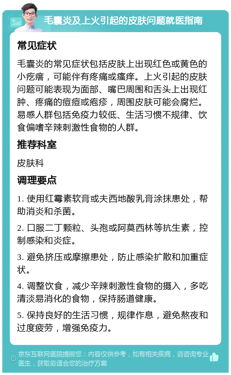 毛囊炎及上火引起的皮肤问题就医指南 常见症状 毛囊炎的常见症状包括皮肤上出现红色或黄色的小疙瘩，可能伴有疼痛或瘙痒。上火引起的皮肤问题可能表现为面部、嘴巴周围和舌头上出现红肿、疼痛的痘痘或疱疹，周围皮肤可能会腐烂。易感人群包括免疫力较低、生活习惯不规律、饮食偏嗜辛辣刺激性食物的人群。 推荐科室 皮肤科 调理要点 1. 使用红霉素软膏或夫西地酸乳膏涂抹患处，帮助消炎和杀菌。 2. 口服二丁颗粒、头孢或阿莫西林等抗生素，控制感染和炎症。 3. 避免挤压或摩擦患处，防止感染扩散和加重症状。 4. 调整饮食，减少辛辣刺激性食物的摄入，多吃清淡易消化的食物，保持肠道健康。 5. 保持良好的生活习惯，规律作息，避免熬夜和过度疲劳，增强免疫力。