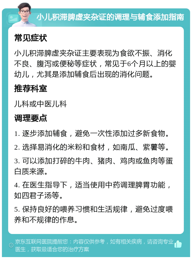 小儿积滞脾虚夹杂证的调理与辅食添加指南 常见症状 小儿积滞脾虚夹杂证主要表现为食欲不振、消化不良、腹泻或便秘等症状，常见于6个月以上的婴幼儿，尤其是添加辅食后出现的消化问题。 推荐科室 儿科或中医儿科 调理要点 1. 逐步添加辅食，避免一次性添加过多新食物。 2. 选择易消化的米粉和食材，如南瓜、紫薯等。 3. 可以添加打碎的牛肉、猪肉、鸡肉或鱼肉等蛋白质来源。 4. 在医生指导下，适当使用中药调理脾胃功能，如四君子汤等。 5. 保持良好的喂养习惯和生活规律，避免过度喂养和不规律的作息。