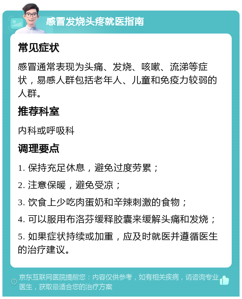 感冒发烧头疼就医指南 常见症状 感冒通常表现为头痛、发烧、咳嗽、流涕等症状，易感人群包括老年人、儿童和免疫力较弱的人群。 推荐科室 内科或呼吸科 调理要点 1. 保持充足休息，避免过度劳累； 2. 注意保暖，避免受凉； 3. 饮食上少吃肉蛋奶和辛辣刺激的食物； 4. 可以服用布洛芬缓释胶囊来缓解头痛和发烧； 5. 如果症状持续或加重，应及时就医并遵循医生的治疗建议。