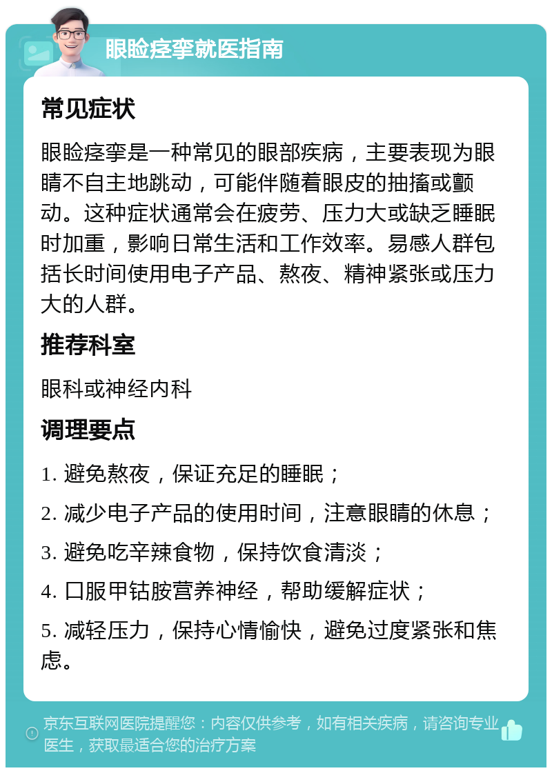 眼睑痉挛就医指南 常见症状 眼睑痉挛是一种常见的眼部疾病，主要表现为眼睛不自主地跳动，可能伴随着眼皮的抽搐或颤动。这种症状通常会在疲劳、压力大或缺乏睡眠时加重，影响日常生活和工作效率。易感人群包括长时间使用电子产品、熬夜、精神紧张或压力大的人群。 推荐科室 眼科或神经内科 调理要点 1. 避免熬夜，保证充足的睡眠； 2. 减少电子产品的使用时间，注意眼睛的休息； 3. 避免吃辛辣食物，保持饮食清淡； 4. 口服甲钴胺营养神经，帮助缓解症状； 5. 减轻压力，保持心情愉快，避免过度紧张和焦虑。