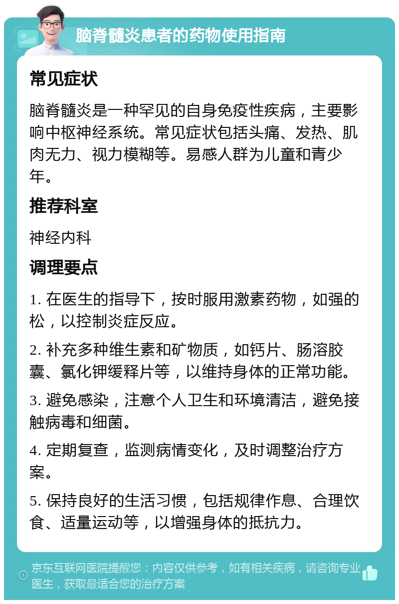 脑脊髓炎患者的药物使用指南 常见症状 脑脊髓炎是一种罕见的自身免疫性疾病，主要影响中枢神经系统。常见症状包括头痛、发热、肌肉无力、视力模糊等。易感人群为儿童和青少年。 推荐科室 神经内科 调理要点 1. 在医生的指导下，按时服用激素药物，如强的松，以控制炎症反应。 2. 补充多种维生素和矿物质，如钙片、肠溶胶囊、氯化钾缓释片等，以维持身体的正常功能。 3. 避免感染，注意个人卫生和环境清洁，避免接触病毒和细菌。 4. 定期复查，监测病情变化，及时调整治疗方案。 5. 保持良好的生活习惯，包括规律作息、合理饮食、适量运动等，以增强身体的抵抗力。