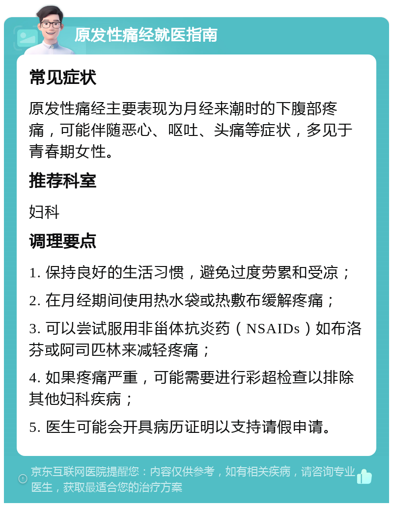 原发性痛经就医指南 常见症状 原发性痛经主要表现为月经来潮时的下腹部疼痛，可能伴随恶心、呕吐、头痛等症状，多见于青春期女性。 推荐科室 妇科 调理要点 1. 保持良好的生活习惯，避免过度劳累和受凉； 2. 在月经期间使用热水袋或热敷布缓解疼痛； 3. 可以尝试服用非甾体抗炎药（NSAIDs）如布洛芬或阿司匹林来减轻疼痛； 4. 如果疼痛严重，可能需要进行彩超检查以排除其他妇科疾病； 5. 医生可能会开具病历证明以支持请假申请。