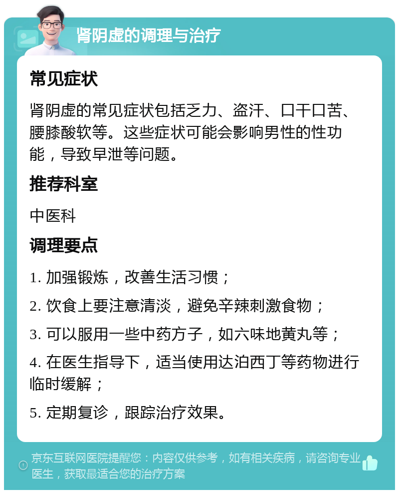 肾阴虚的调理与治疗 常见症状 肾阴虚的常见症状包括乏力、盗汗、口干口苦、腰膝酸软等。这些症状可能会影响男性的性功能，导致早泄等问题。 推荐科室 中医科 调理要点 1. 加强锻炼，改善生活习惯； 2. 饮食上要注意清淡，避免辛辣刺激食物； 3. 可以服用一些中药方子，如六味地黄丸等； 4. 在医生指导下，适当使用达泊西丁等药物进行临时缓解； 5. 定期复诊，跟踪治疗效果。