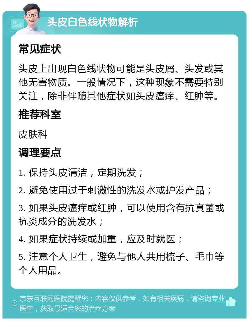 头皮白色线状物解析 常见症状 头皮上出现白色线状物可能是头皮屑、头发或其他无害物质。一般情况下，这种现象不需要特别关注，除非伴随其他症状如头皮瘙痒、红肿等。 推荐科室 皮肤科 调理要点 1. 保持头皮清洁，定期洗发； 2. 避免使用过于刺激性的洗发水或护发产品； 3. 如果头皮瘙痒或红肿，可以使用含有抗真菌或抗炎成分的洗发水； 4. 如果症状持续或加重，应及时就医； 5. 注意个人卫生，避免与他人共用梳子、毛巾等个人用品。