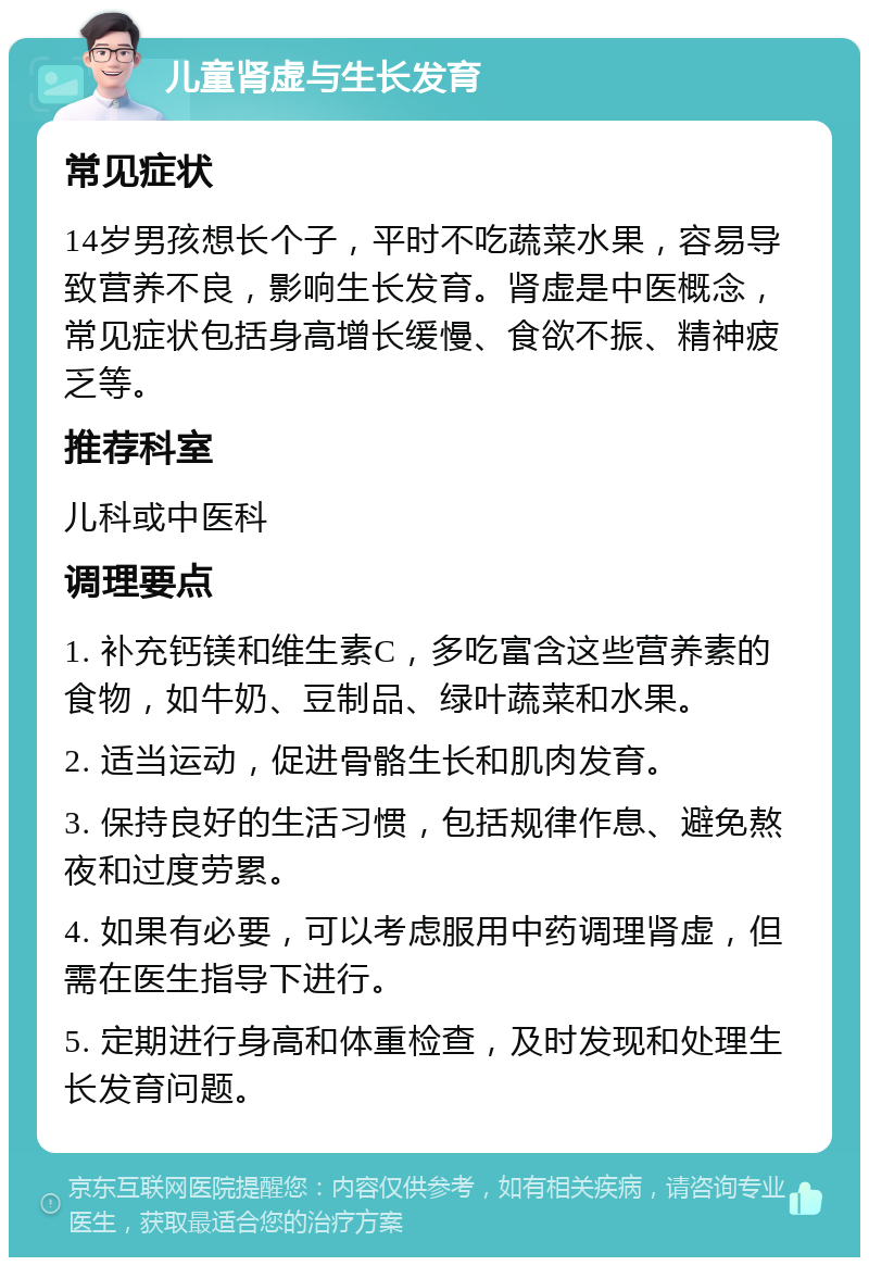 儿童肾虚与生长发育 常见症状 14岁男孩想长个子，平时不吃蔬菜水果，容易导致营养不良，影响生长发育。肾虚是中医概念，常见症状包括身高增长缓慢、食欲不振、精神疲乏等。 推荐科室 儿科或中医科 调理要点 1. 补充钙镁和维生素C，多吃富含这些营养素的食物，如牛奶、豆制品、绿叶蔬菜和水果。 2. 适当运动，促进骨骼生长和肌肉发育。 3. 保持良好的生活习惯，包括规律作息、避免熬夜和过度劳累。 4. 如果有必要，可以考虑服用中药调理肾虚，但需在医生指导下进行。 5. 定期进行身高和体重检查，及时发现和处理生长发育问题。