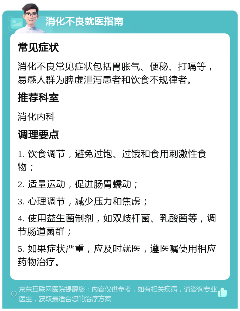 消化不良就医指南 常见症状 消化不良常见症状包括胃胀气、便秘、打嗝等，易感人群为脾虚泄泻患者和饮食不规律者。 推荐科室 消化内科 调理要点 1. 饮食调节，避免过饱、过饿和食用刺激性食物； 2. 适量运动，促进肠胃蠕动； 3. 心理调节，减少压力和焦虑； 4. 使用益生菌制剂，如双歧杆菌、乳酸菌等，调节肠道菌群； 5. 如果症状严重，应及时就医，遵医嘱使用相应药物治疗。