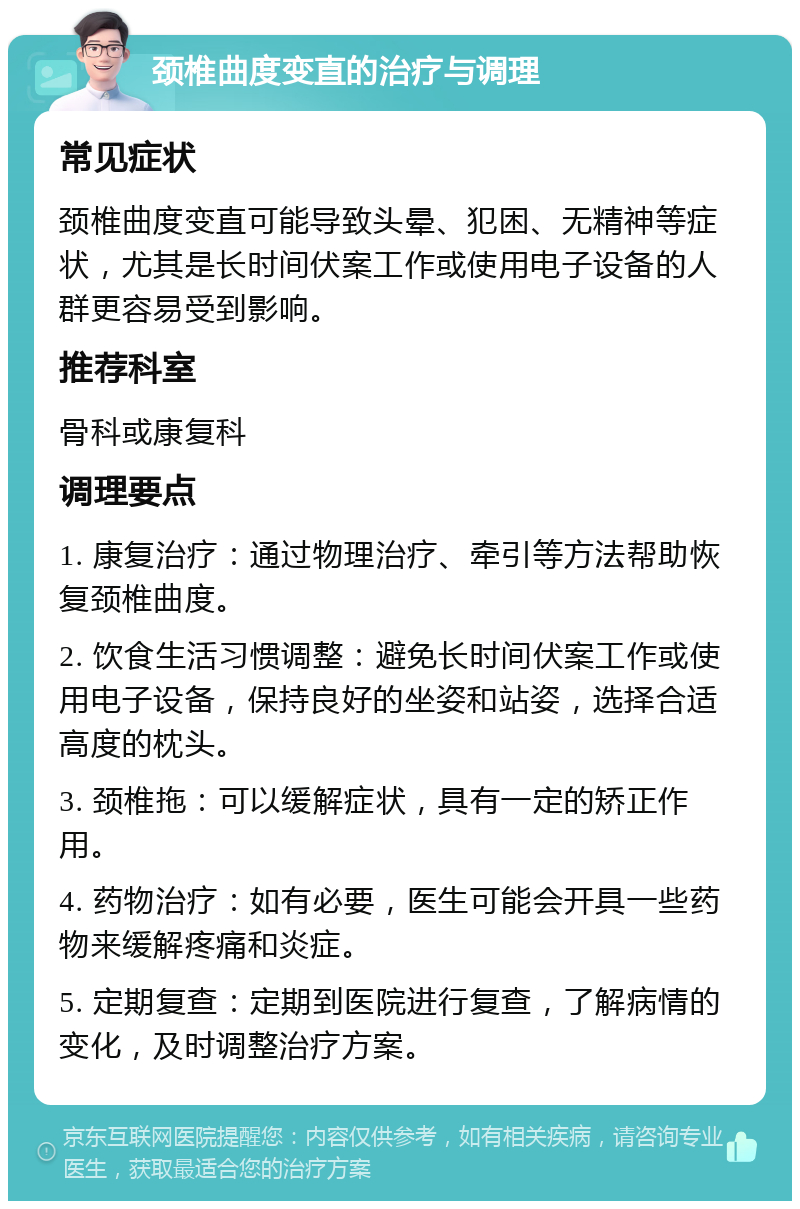 颈椎曲度变直的治疗与调理 常见症状 颈椎曲度变直可能导致头晕、犯困、无精神等症状，尤其是长时间伏案工作或使用电子设备的人群更容易受到影响。 推荐科室 骨科或康复科 调理要点 1. 康复治疗：通过物理治疗、牵引等方法帮助恢复颈椎曲度。 2. 饮食生活习惯调整：避免长时间伏案工作或使用电子设备，保持良好的坐姿和站姿，选择合适高度的枕头。 3. 颈椎拖：可以缓解症状，具有一定的矫正作用。 4. 药物治疗：如有必要，医生可能会开具一些药物来缓解疼痛和炎症。 5. 定期复查：定期到医院进行复查，了解病情的变化，及时调整治疗方案。