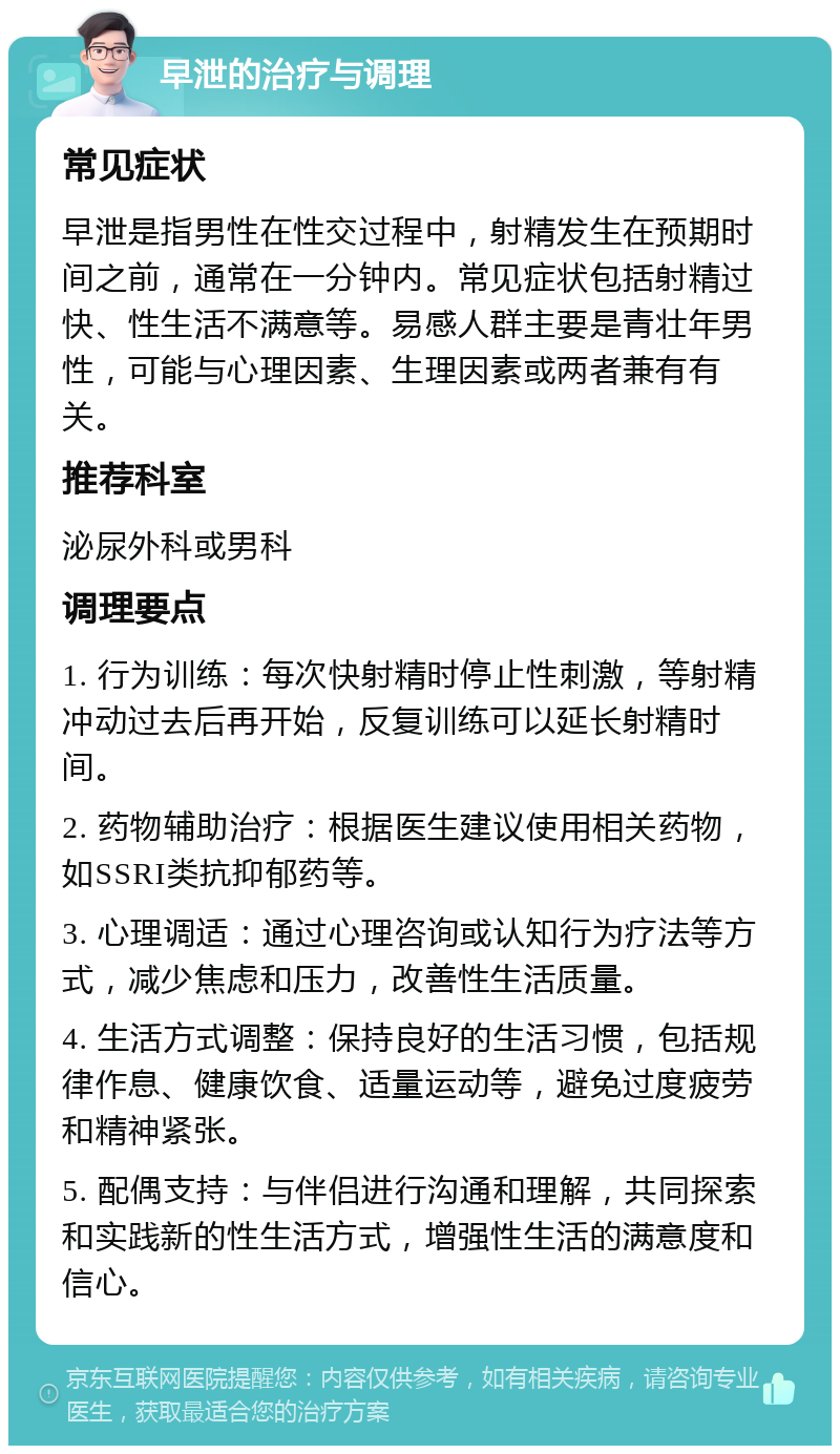 早泄的治疗与调理 常见症状 早泄是指男性在性交过程中，射精发生在预期时间之前，通常在一分钟内。常见症状包括射精过快、性生活不满意等。易感人群主要是青壮年男性，可能与心理因素、生理因素或两者兼有有关。 推荐科室 泌尿外科或男科 调理要点 1. 行为训练：每次快射精时停止性刺激，等射精冲动过去后再开始，反复训练可以延长射精时间。 2. 药物辅助治疗：根据医生建议使用相关药物，如SSRI类抗抑郁药等。 3. 心理调适：通过心理咨询或认知行为疗法等方式，减少焦虑和压力，改善性生活质量。 4. 生活方式调整：保持良好的生活习惯，包括规律作息、健康饮食、适量运动等，避免过度疲劳和精神紧张。 5. 配偶支持：与伴侣进行沟通和理解，共同探索和实践新的性生活方式，增强性生活的满意度和信心。