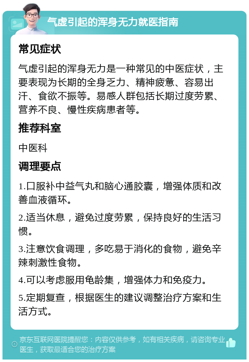 气虚引起的浑身无力就医指南 常见症状 气虚引起的浑身无力是一种常见的中医症状，主要表现为长期的全身乏力、精神疲惫、容易出汗、食欲不振等。易感人群包括长期过度劳累、营养不良、慢性疾病患者等。 推荐科室 中医科 调理要点 1.口服补中益气丸和脑心通胶囊，增强体质和改善血液循环。 2.适当休息，避免过度劳累，保持良好的生活习惯。 3.注意饮食调理，多吃易于消化的食物，避免辛辣刺激性食物。 4.可以考虑服用龟龄集，增强体力和免疫力。 5.定期复查，根据医生的建议调整治疗方案和生活方式。