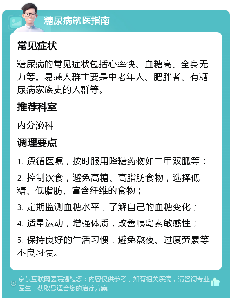 糖尿病就医指南 常见症状 糖尿病的常见症状包括心率快、血糖高、全身无力等。易感人群主要是中老年人、肥胖者、有糖尿病家族史的人群等。 推荐科室 内分泌科 调理要点 1. 遵循医嘱，按时服用降糖药物如二甲双胍等； 2. 控制饮食，避免高糖、高脂肪食物，选择低糖、低脂肪、富含纤维的食物； 3. 定期监测血糖水平，了解自己的血糖变化； 4. 适量运动，增强体质，改善胰岛素敏感性； 5. 保持良好的生活习惯，避免熬夜、过度劳累等不良习惯。