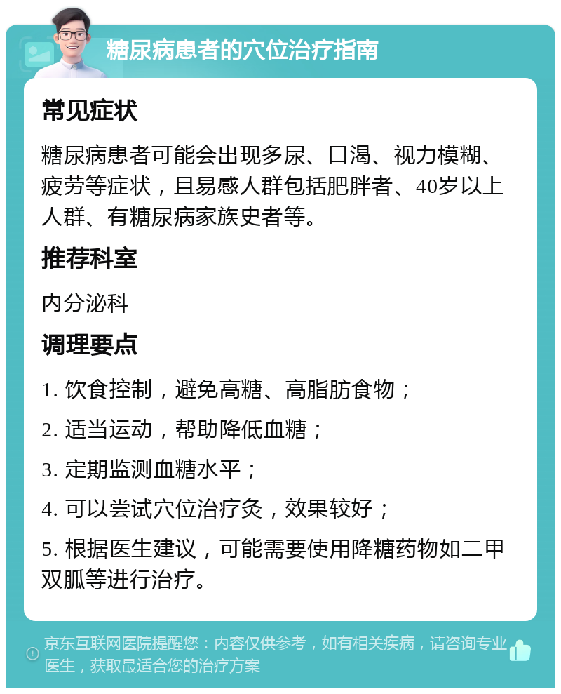 糖尿病患者的穴位治疗指南 常见症状 糖尿病患者可能会出现多尿、口渴、视力模糊、疲劳等症状，且易感人群包括肥胖者、40岁以上人群、有糖尿病家族史者等。 推荐科室 内分泌科 调理要点 1. 饮食控制，避免高糖、高脂肪食物； 2. 适当运动，帮助降低血糖； 3. 定期监测血糖水平； 4. 可以尝试穴位治疗灸，效果较好； 5. 根据医生建议，可能需要使用降糖药物如二甲双胍等进行治疗。