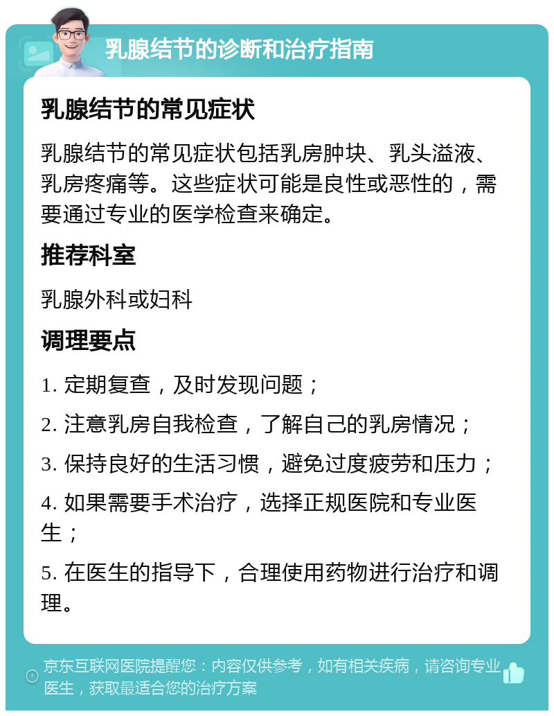 乳腺结节的诊断和治疗指南 乳腺结节的常见症状 乳腺结节的常见症状包括乳房肿块、乳头溢液、乳房疼痛等。这些症状可能是良性或恶性的，需要通过专业的医学检查来确定。 推荐科室 乳腺外科或妇科 调理要点 1. 定期复查，及时发现问题； 2. 注意乳房自我检查，了解自己的乳房情况； 3. 保持良好的生活习惯，避免过度疲劳和压力； 4. 如果需要手术治疗，选择正规医院和专业医生； 5. 在医生的指导下，合理使用药物进行治疗和调理。