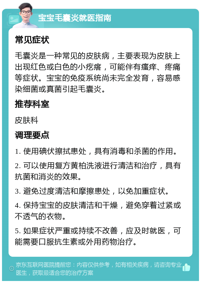 宝宝毛囊炎就医指南 常见症状 毛囊炎是一种常见的皮肤病，主要表现为皮肤上出现红色或白色的小疙瘩，可能伴有瘙痒、疼痛等症状。宝宝的免疫系统尚未完全发育，容易感染细菌或真菌引起毛囊炎。 推荐科室 皮肤科 调理要点 1. 使用碘伏擦拭患处，具有消毒和杀菌的作用。 2. 可以使用复方黄柏洗液进行清洁和治疗，具有抗菌和消炎的效果。 3. 避免过度清洁和摩擦患处，以免加重症状。 4. 保持宝宝的皮肤清洁和干燥，避免穿着过紧或不透气的衣物。 5. 如果症状严重或持续不改善，应及时就医，可能需要口服抗生素或外用药物治疗。