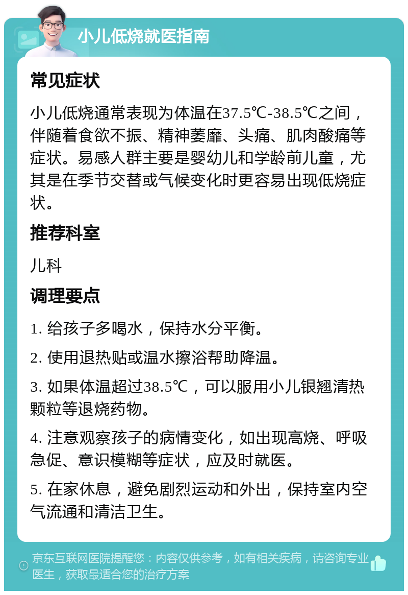 小儿低烧就医指南 常见症状 小儿低烧通常表现为体温在37.5℃-38.5℃之间，伴随着食欲不振、精神萎靡、头痛、肌肉酸痛等症状。易感人群主要是婴幼儿和学龄前儿童，尤其是在季节交替或气候变化时更容易出现低烧症状。 推荐科室 儿科 调理要点 1. 给孩子多喝水，保持水分平衡。 2. 使用退热贴或温水擦浴帮助降温。 3. 如果体温超过38.5℃，可以服用小儿银翘清热颗粒等退烧药物。 4. 注意观察孩子的病情变化，如出现高烧、呼吸急促、意识模糊等症状，应及时就医。 5. 在家休息，避免剧烈运动和外出，保持室内空气流通和清洁卫生。