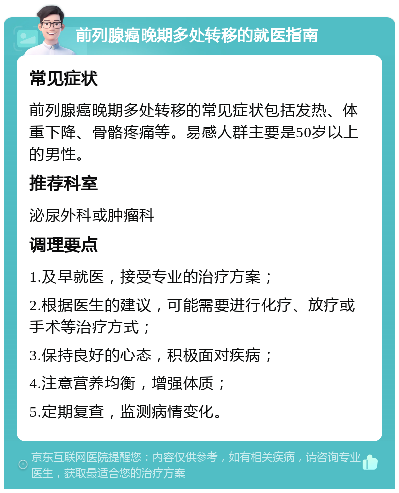 前列腺癌晚期多处转移的就医指南 常见症状 前列腺癌晚期多处转移的常见症状包括发热、体重下降、骨骼疼痛等。易感人群主要是50岁以上的男性。 推荐科室 泌尿外科或肿瘤科 调理要点 1.及早就医，接受专业的治疗方案； 2.根据医生的建议，可能需要进行化疗、放疗或手术等治疗方式； 3.保持良好的心态，积极面对疾病； 4.注意营养均衡，增强体质； 5.定期复查，监测病情变化。