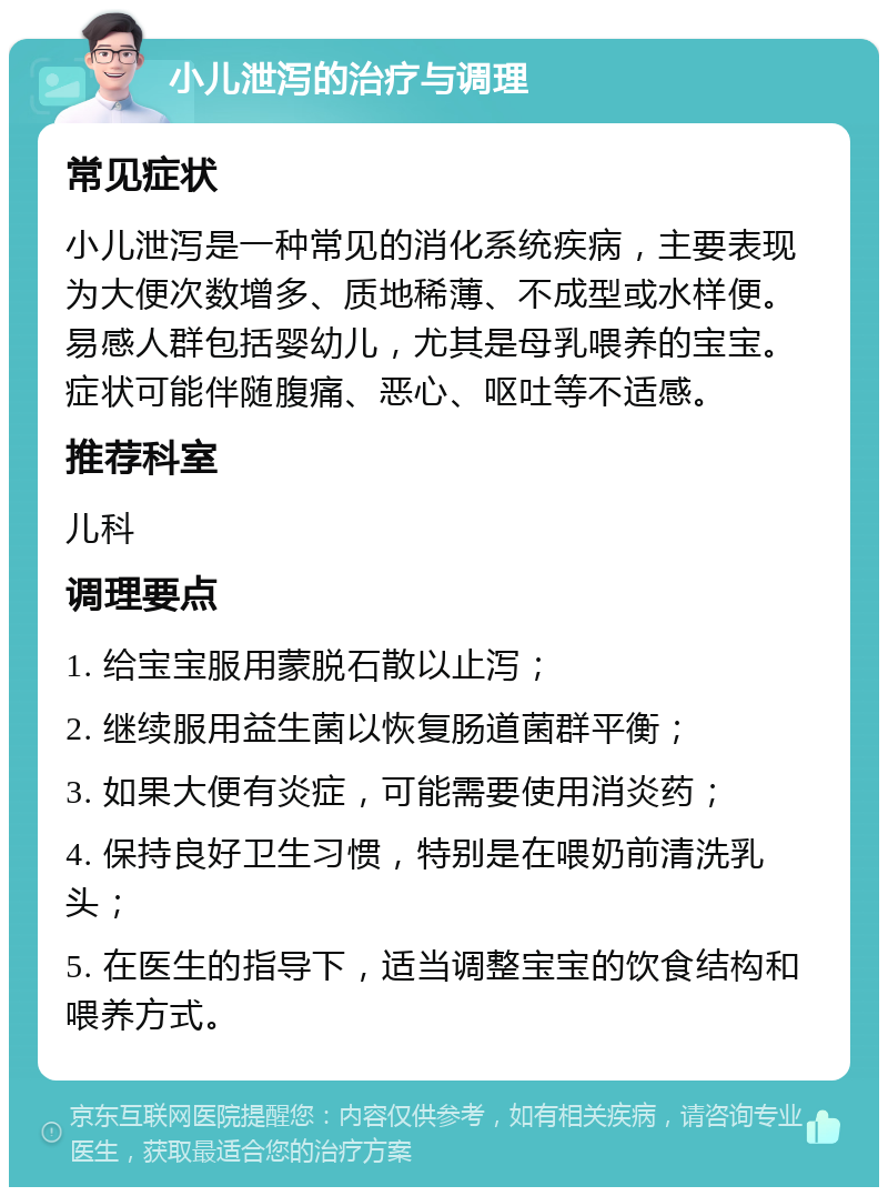 小儿泄泻的治疗与调理 常见症状 小儿泄泻是一种常见的消化系统疾病，主要表现为大便次数增多、质地稀薄、不成型或水样便。易感人群包括婴幼儿，尤其是母乳喂养的宝宝。症状可能伴随腹痛、恶心、呕吐等不适感。 推荐科室 儿科 调理要点 1. 给宝宝服用蒙脱石散以止泻； 2. 继续服用益生菌以恢复肠道菌群平衡； 3. 如果大便有炎症，可能需要使用消炎药； 4. 保持良好卫生习惯，特别是在喂奶前清洗乳头； 5. 在医生的指导下，适当调整宝宝的饮食结构和喂养方式。