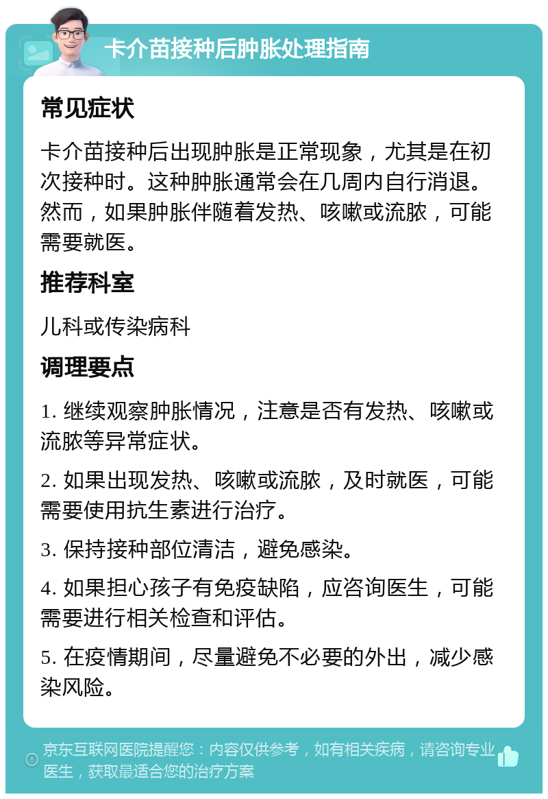 卡介苗接种后肿胀处理指南 常见症状 卡介苗接种后出现肿胀是正常现象，尤其是在初次接种时。这种肿胀通常会在几周内自行消退。然而，如果肿胀伴随着发热、咳嗽或流脓，可能需要就医。 推荐科室 儿科或传染病科 调理要点 1. 继续观察肿胀情况，注意是否有发热、咳嗽或流脓等异常症状。 2. 如果出现发热、咳嗽或流脓，及时就医，可能需要使用抗生素进行治疗。 3. 保持接种部位清洁，避免感染。 4. 如果担心孩子有免疫缺陷，应咨询医生，可能需要进行相关检查和评估。 5. 在疫情期间，尽量避免不必要的外出，减少感染风险。