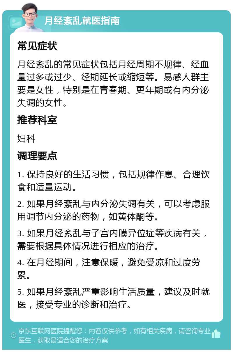 月经紊乱就医指南 常见症状 月经紊乱的常见症状包括月经周期不规律、经血量过多或过少、经期延长或缩短等。易感人群主要是女性，特别是在青春期、更年期或有内分泌失调的女性。 推荐科室 妇科 调理要点 1. 保持良好的生活习惯，包括规律作息、合理饮食和适量运动。 2. 如果月经紊乱与内分泌失调有关，可以考虑服用调节内分泌的药物，如黄体酮等。 3. 如果月经紊乱与子宫内膜异位症等疾病有关，需要根据具体情况进行相应的治疗。 4. 在月经期间，注意保暖，避免受凉和过度劳累。 5. 如果月经紊乱严重影响生活质量，建议及时就医，接受专业的诊断和治疗。