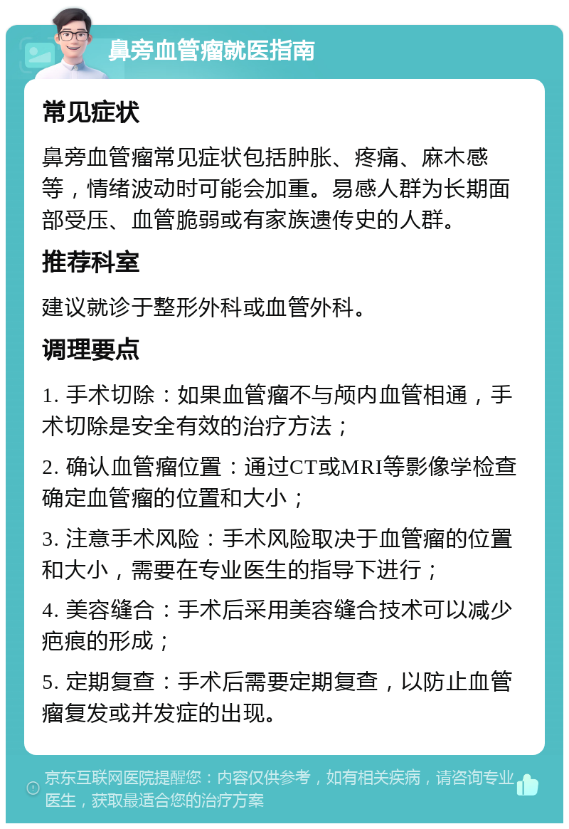 鼻旁血管瘤就医指南 常见症状 鼻旁血管瘤常见症状包括肿胀、疼痛、麻木感等，情绪波动时可能会加重。易感人群为长期面部受压、血管脆弱或有家族遗传史的人群。 推荐科室 建议就诊于整形外科或血管外科。 调理要点 1. 手术切除：如果血管瘤不与颅内血管相通，手术切除是安全有效的治疗方法； 2. 确认血管瘤位置：通过CT或MRI等影像学检查确定血管瘤的位置和大小； 3. 注意手术风险：手术风险取决于血管瘤的位置和大小，需要在专业医生的指导下进行； 4. 美容缝合：手术后采用美容缝合技术可以减少疤痕的形成； 5. 定期复查：手术后需要定期复查，以防止血管瘤复发或并发症的出现。