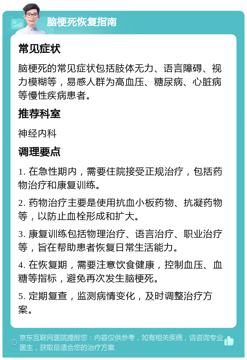 脑梗死恢复指南 常见症状 脑梗死的常见症状包括肢体无力、语言障碍、视力模糊等，易感人群为高血压、糖尿病、心脏病等慢性疾病患者。 推荐科室 神经内科 调理要点 1. 在急性期内，需要住院接受正规治疗，包括药物治疗和康复训练。 2. 药物治疗主要是使用抗血小板药物、抗凝药物等，以防止血栓形成和扩大。 3. 康复训练包括物理治疗、语言治疗、职业治疗等，旨在帮助患者恢复日常生活能力。 4. 在恢复期，需要注意饮食健康，控制血压、血糖等指标，避免再次发生脑梗死。 5. 定期复查，监测病情变化，及时调整治疗方案。