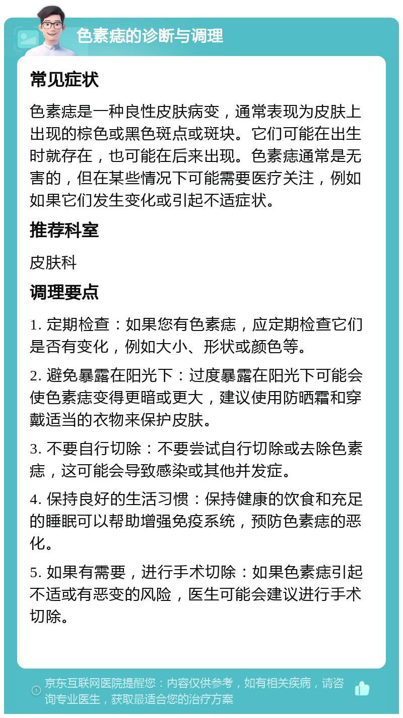 色素痣的诊断与调理 常见症状 色素痣是一种良性皮肤病变，通常表现为皮肤上出现的棕色或黑色斑点或斑块。它们可能在出生时就存在，也可能在后来出现。色素痣通常是无害的，但在某些情况下可能需要医疗关注，例如如果它们发生变化或引起不适症状。 推荐科室 皮肤科 调理要点 1. 定期检查：如果您有色素痣，应定期检查它们是否有变化，例如大小、形状或颜色等。 2. 避免暴露在阳光下：过度暴露在阳光下可能会使色素痣变得更暗或更大，建议使用防晒霜和穿戴适当的衣物来保护皮肤。 3. 不要自行切除：不要尝试自行切除或去除色素痣，这可能会导致感染或其他并发症。 4. 保持良好的生活习惯：保持健康的饮食和充足的睡眠可以帮助增强免疫系统，预防色素痣的恶化。 5. 如果有需要，进行手术切除：如果色素痣引起不适或有恶变的风险，医生可能会建议进行手术切除。