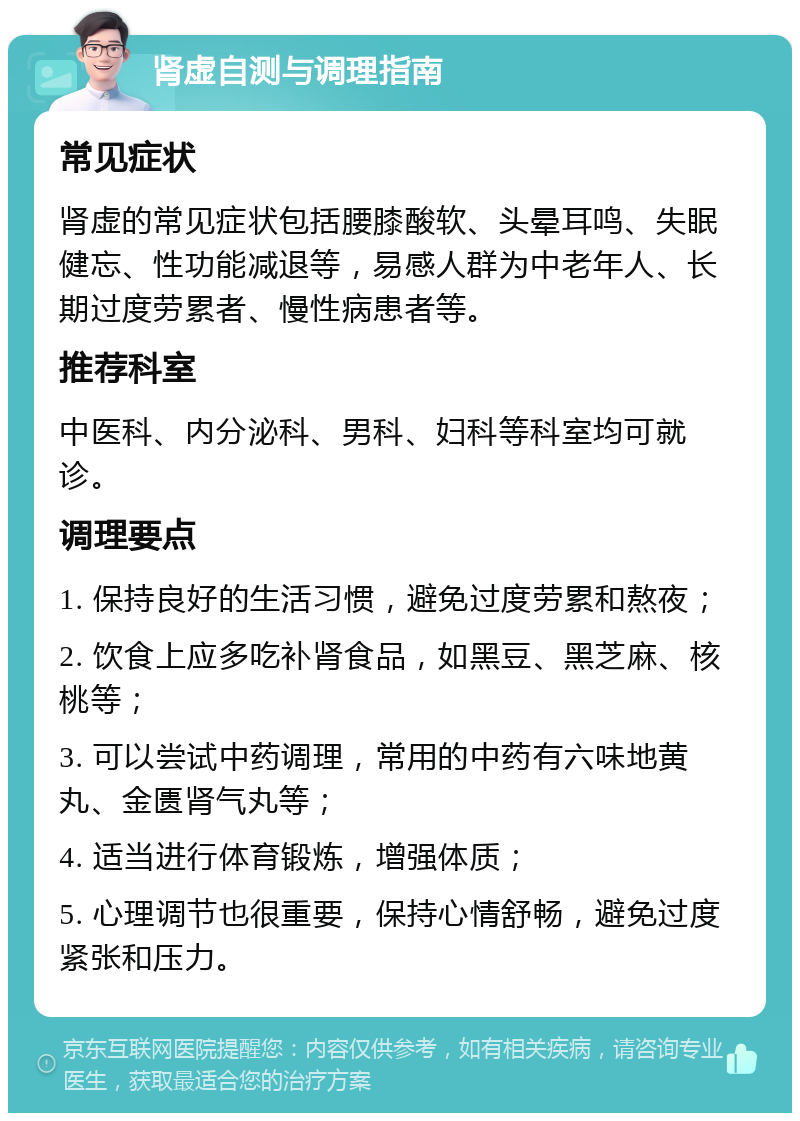 肾虚自测与调理指南 常见症状 肾虚的常见症状包括腰膝酸软、头晕耳鸣、失眠健忘、性功能减退等，易感人群为中老年人、长期过度劳累者、慢性病患者等。 推荐科室 中医科、内分泌科、男科、妇科等科室均可就诊。 调理要点 1. 保持良好的生活习惯，避免过度劳累和熬夜； 2. 饮食上应多吃补肾食品，如黑豆、黑芝麻、核桃等； 3. 可以尝试中药调理，常用的中药有六味地黄丸、金匮肾气丸等； 4. 适当进行体育锻炼，增强体质； 5. 心理调节也很重要，保持心情舒畅，避免过度紧张和压力。