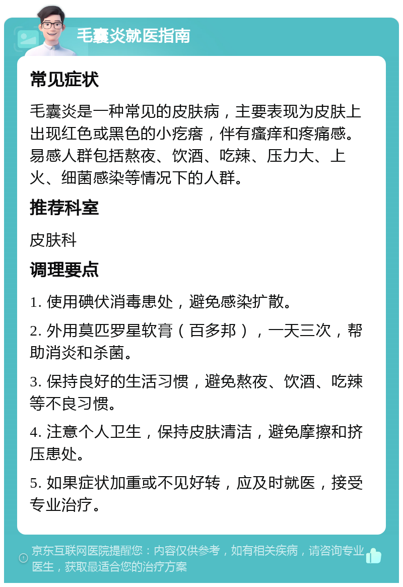 毛囊炎就医指南 常见症状 毛囊炎是一种常见的皮肤病，主要表现为皮肤上出现红色或黑色的小疙瘩，伴有瘙痒和疼痛感。易感人群包括熬夜、饮酒、吃辣、压力大、上火、细菌感染等情况下的人群。 推荐科室 皮肤科 调理要点 1. 使用碘伏消毒患处，避免感染扩散。 2. 外用莫匹罗星软膏（百多邦），一天三次，帮助消炎和杀菌。 3. 保持良好的生活习惯，避免熬夜、饮酒、吃辣等不良习惯。 4. 注意个人卫生，保持皮肤清洁，避免摩擦和挤压患处。 5. 如果症状加重或不见好转，应及时就医，接受专业治疗。